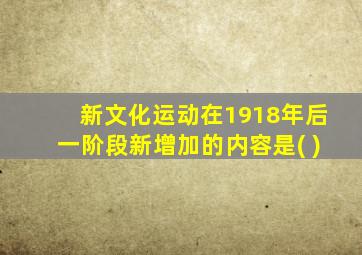 新文化运动在1918年后一阶段新增加的内容是( )